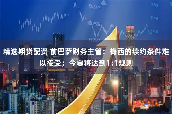 精选期货配资 前巴萨财务主管：梅西的续约条件难以接受；今夏将达到1:1规则