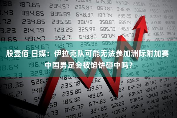 股壹佰 日媒：伊拉克队可能无法参加洲际附加赛 中国男足会被馅饼砸中吗？