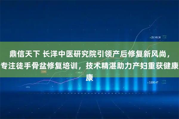 鼎信天下 长洋中医研究院引领产后修复新风尚，专注徒手骨盆修复培训，技术精湛助力产妇重获健康