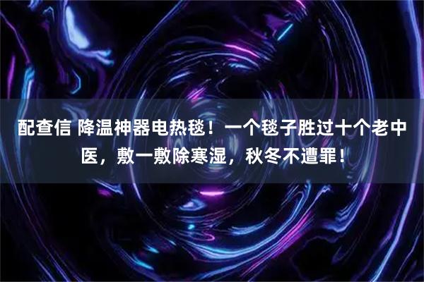 配查信 降温神器电热毯！一个毯子胜过十个老中医，敷一敷除寒湿，秋冬不遭罪！