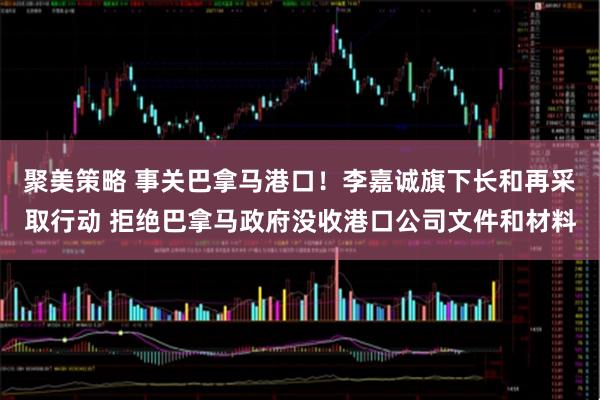 聚美策略 事关巴拿马港口！李嘉诚旗下长和再采取行动 拒绝巴拿马政府没收港口公司文件和材料