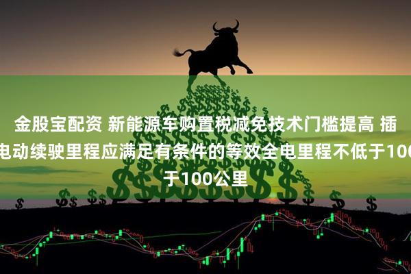 金股宝配资 新能源车购置税减免技术门槛提高 插混纯电动续驶里程应满足有条件的等效全电里程不低于100公里
