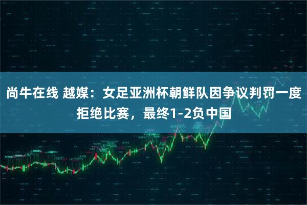 尚牛在线 越媒：女足亚洲杯朝鲜队因争议判罚一度拒绝比赛，最终1-2负中国