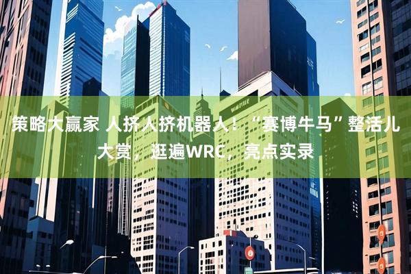 策略大赢家 人挤人挤机器人！“赛博牛马”整活儿大赏，逛遍WRC，亮点实录