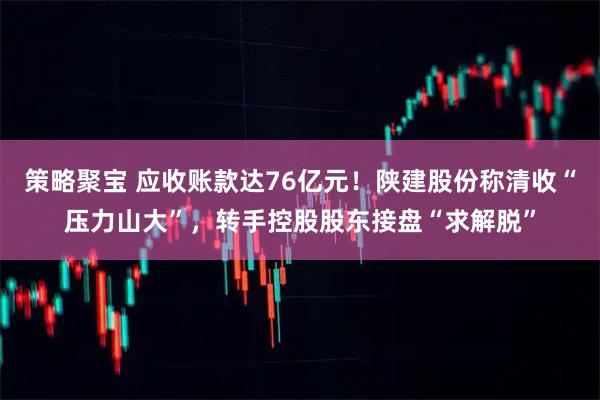 策略聚宝 应收账款达76亿元！陕建股份称清收“压力山大”，转手控股股东接盘“求解脱”