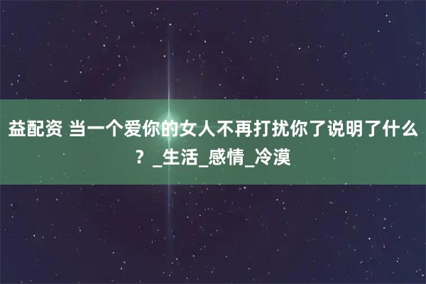 益配资 当一个爱你的女人不再打扰你了说明了什么？_生活_感情_冷漠