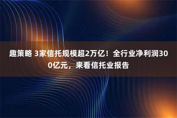 趣策略 3家信托规模超2万亿！全行业净利润300亿元，来看信托业报告