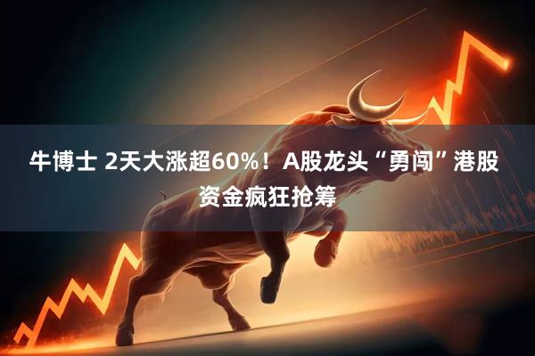 牛博士 2天大涨超60%！A股龙头“勇闯”港股 资金疯狂抢筹