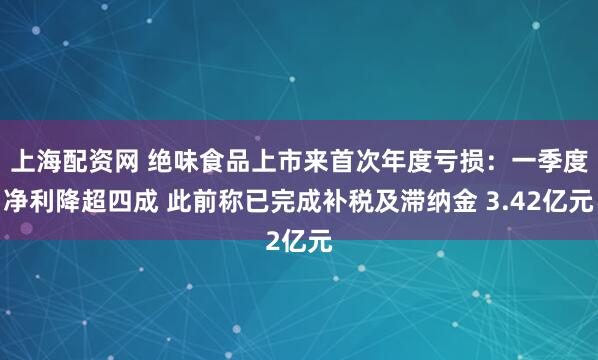 上海配资网 绝味食品上市来首次年度亏损：一季度净利降超四成 此前称已完成补税及滞纳金 3.42亿元