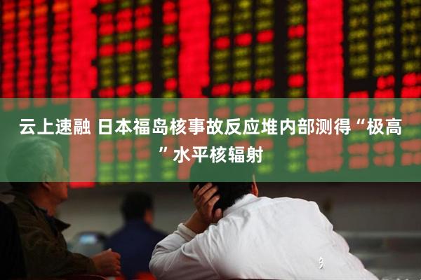 云上速融 日本福岛核事故反应堆内部测得“极高”水平核辐射